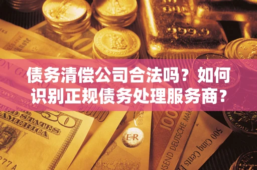 济南债务清偿公司合法吗？如何识别正规债务处理服务商？