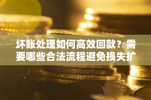 济南坏账处理如何高效回款？需要哪些合法流程避免损失扩大？
