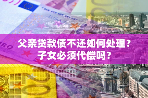 济南父亲贷款债不还如何处理？子女必须代偿吗？